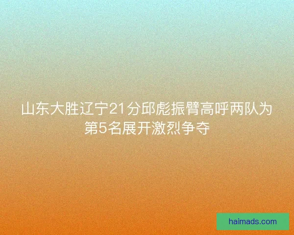 山东大胜辽宁21分邱彪振臂高呼两队为第5名展开激烈争夺 山东大胜辽宁21分邱彪振臂高呼两队为第5名展开激烈争夺