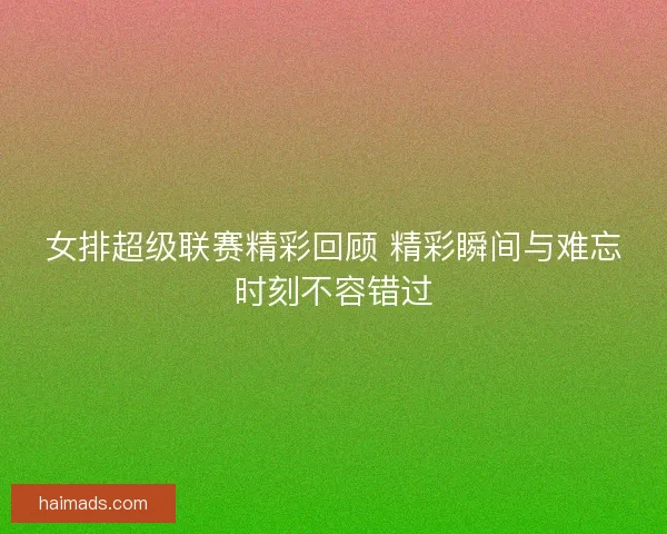 女排超级联赛精彩回顾 精彩瞬间与难忘时刻不容错过