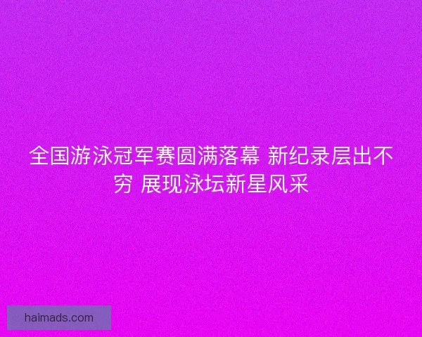 全国游泳冠军赛圆满落幕 新纪录层出不穷 展现泳坛新星风采