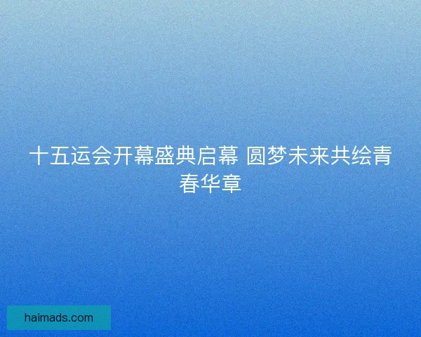 十五运会开幕盛典启幕 圆梦未来共绘青春华章