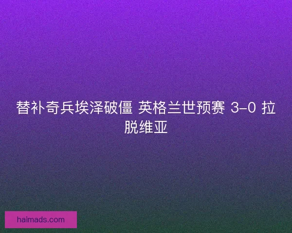 替补奇兵埃泽破僵 英格兰世预赛 3-0 拉脱维亚