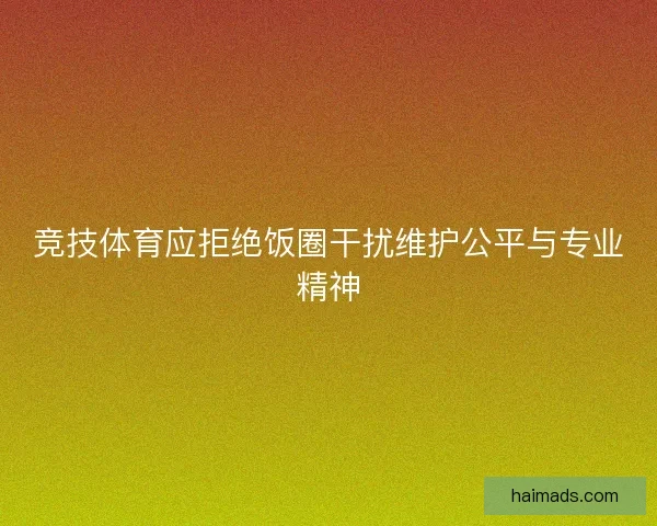 竞技体育应拒绝饭圈干扰维护公平与专业精神 竞技体育应拒绝饭圈干扰维护公平与专业精神