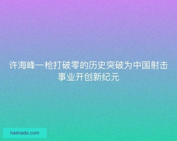 许海峰一枪打破零的历史突破为中国射击事业开创新纪元