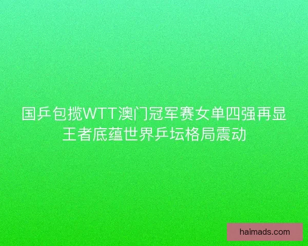 国乒包揽WTT澳门冠军赛女单四强再显王者底蕴世界乒坛格局震动
