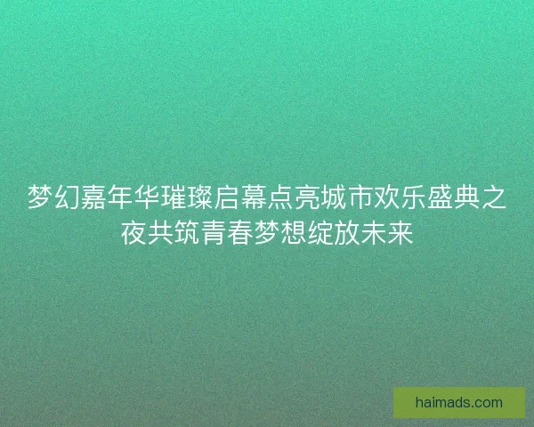 梦幻嘉年华璀璨启幕点亮城市欢乐盛典之夜共筑青春梦想绽放未来