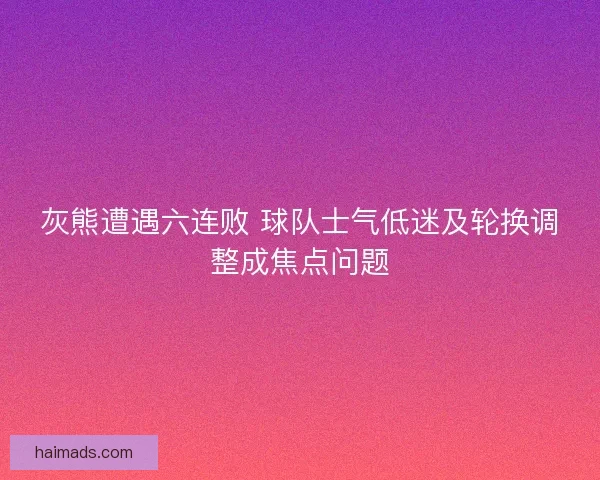 灰熊遭遇六连败 球队士气低迷及轮换调整成焦点问题