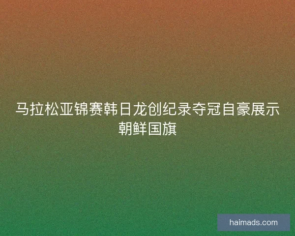 马拉松亚锦赛韩日龙创纪录夺冠自豪展示朝鲜国旗 马拉松亚锦赛韩日龙创纪录夺冠自豪展示朝鲜国旗