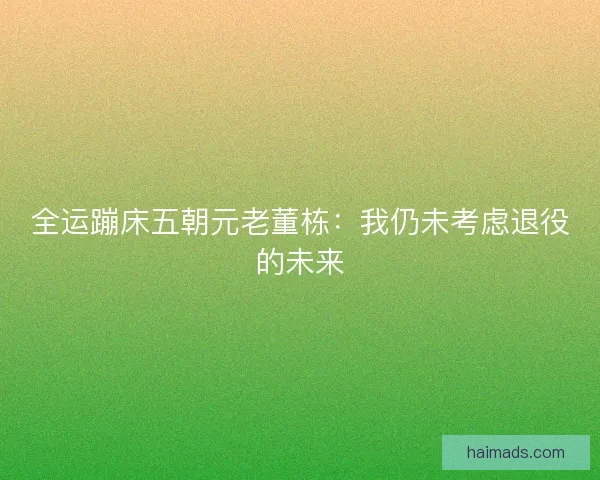 全运蹦床五朝元老董栋:我仍未考虑退役的未来 全运蹦床五朝元老董栋:我仍未考虑退役的未来