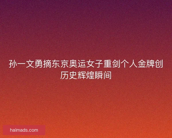 孙一文勇摘东京奥运女子重剑个人金牌创历史辉煌瞬间
