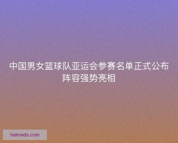 中国男女篮球队亚运会参赛名单正式公布阵容强势亮相