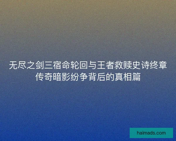 无尽之剑三宿命轮回与王者救赎史诗终章传奇暗影纷争背后的真相篇