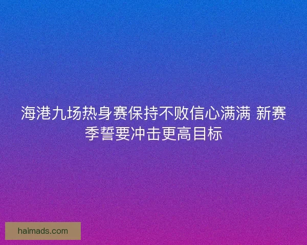 海港九场热身赛保持不败信心满满 新赛季誓要冲击更高目标