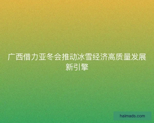 广西借力亚冬会推动冰雪经济高质量发展新引擎