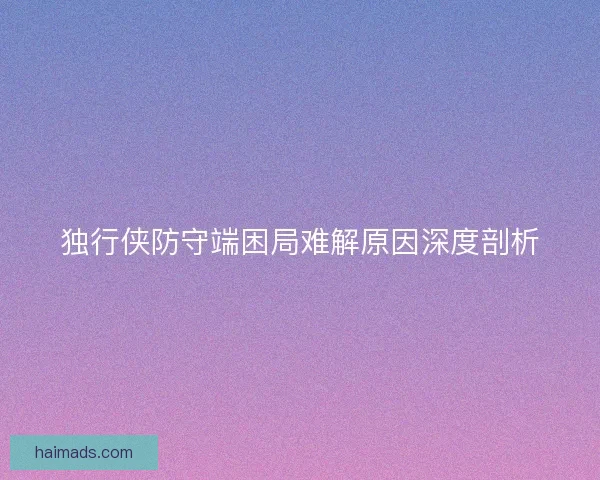 独行侠防守端困局难解原因深度剖析