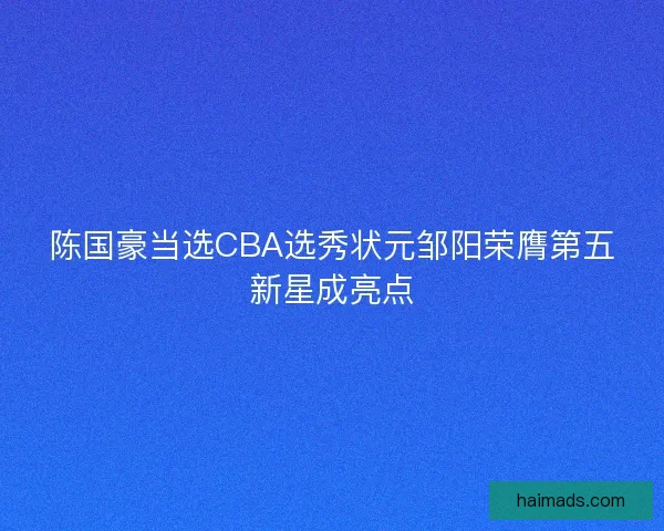 陈国豪当选CBA选秀状元邹阳荣膺第五新星成亮点