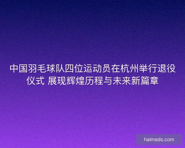 中国羽毛球队四位运动员在杭州举行退役仪式 展现辉煌历程与未来新篇章