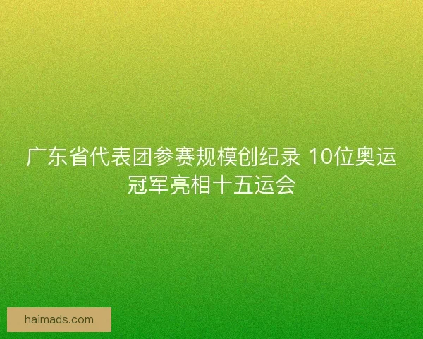 广东省代表团参赛规模创纪录 10位奥运冠军亮相十五运会