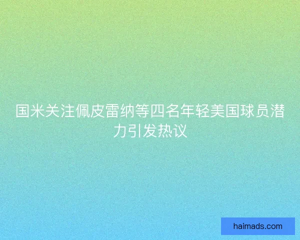 国米关注佩皮雷纳等四名年轻美国球员潜力引发热议 国米关注佩皮雷纳等四名年轻美国球员潜力引发热议